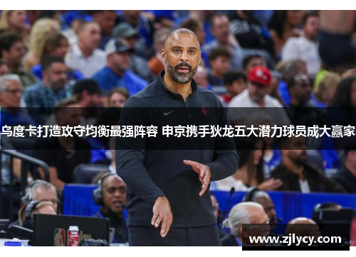 乌度卡打造攻守均衡最强阵容 申京携手狄龙五大潜力球员成大赢家