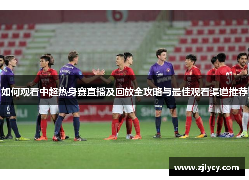 如何观看中超热身赛直播及回放全攻略与最佳观看渠道推荐
