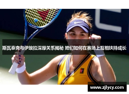 斯瓦泰克与伊埃拉深厚关系揭秘 她们如何在赛场上互相扶持成长