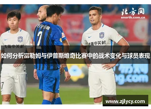 如何分析富勒姆与伊普斯维奇比赛中的战术变化与球员表现