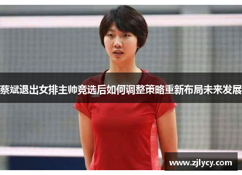 蔡斌退出女排主帅竞选后如何调整策略重新布局未来发展
