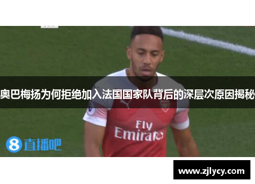 奥巴梅扬为何拒绝加入法国国家队背后的深层次原因揭秘 奥巴梅扬为何拒绝加入法国国家队背后的深层次原因揭秘