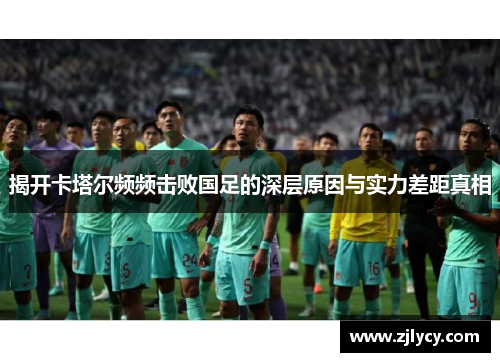 揭开卡塔尔频频击败国足的深层原因与实力差距真相 揭开卡塔尔频频击败国足的深层原因与实力差距真相