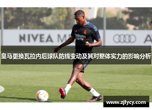 皇马更换瓦拉内后球队防线变动及其对整体实力的影响分析